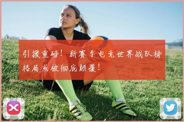 引援重磅！新赛季电竞世界战队榜格局或被彻底颠覆！