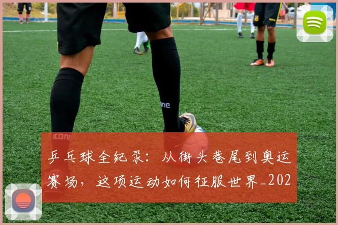 乒乓球全纪录：从街头巷尾到奥运赛场，这项运动如何征服世界_20260703212227