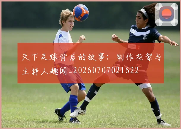 天下足球背后的故事：制作花絮与主持人趣闻_20260707021622