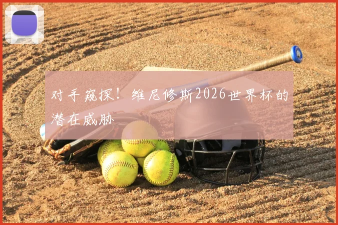 对手窥探!维尼修斯2026世界杯的潜在威胁