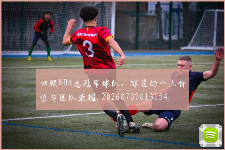 回顾NBA总冠军球队，球星的个人价值与团队荣耀_20260707013154