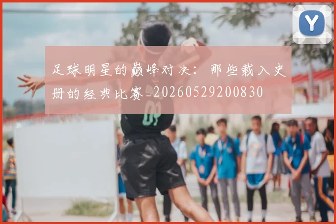 足球明星的巅峰对决：那些载入史册的经典比赛_20260529200830