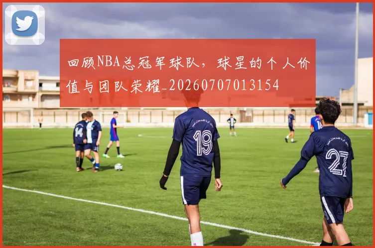 回顾NBA总冠军球队，球星的个人价值与团队荣耀_20260707013154
