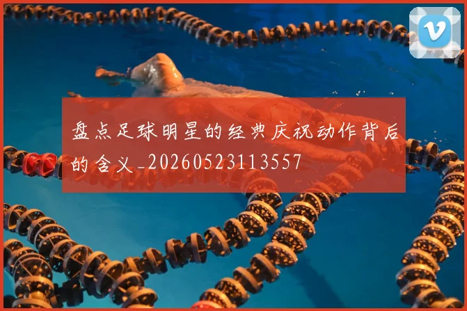 盘点足球明星的经典庆祝动作背后的含义_20260523113557